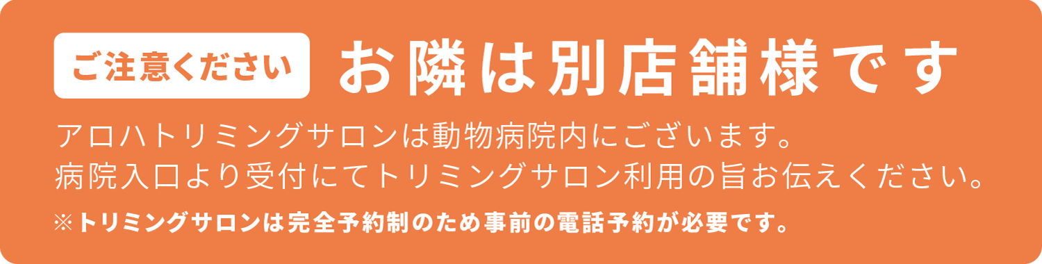 ご注意ください　お隣は別店舗様です。　アロハトリミングサロンは動物病院内にございます。　病院入口より受付にてトリミングサロン利用の旨お伝えください。　※トリミングサロンは完全予約制のため事前の電話予約が必要です。